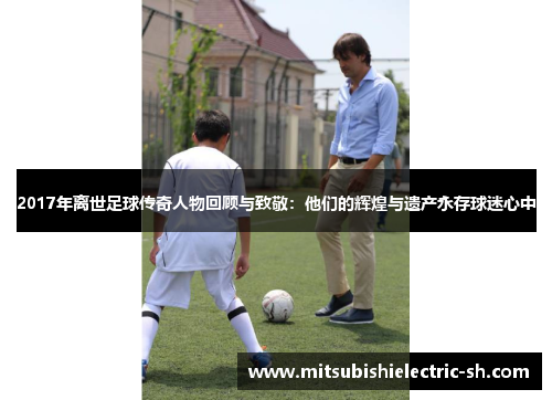 2017年离世足球传奇人物回顾与致敬：他们的辉煌与遗产永存球迷心中