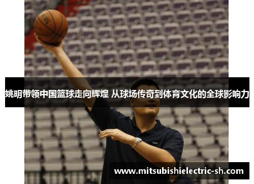 姚明带领中国篮球走向辉煌 从球场传奇到体育文化的全球影响力