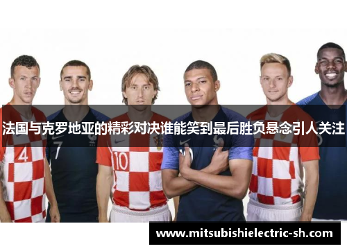 法国与克罗地亚的精彩对决谁能笑到最后胜负悬念引人关注
