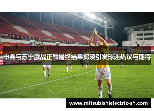 申鑫与苏宁激战正酣最终结果揭晓引发球迷热议与期待